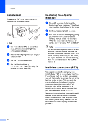 Page 58Chapter 7
48
Connections7
The external TAD must be connected as 
shown in the illustration below.
 
1TAD
aSet your external TAD to one or two 
rings. (The machine’s Ring Delay 
setting does not apply.)
bRecord the outgoing message on your 
external TAD.
cSet the TAD to answer calls.
dSet the Receive Mode to 
External TAD. (See Choosing the 
receive mode on page 39.)
Recording an outgoing 
message7
aRecord 5 seconds of silence at the 
beginning of your message. This allows 
your machine time to listen for...