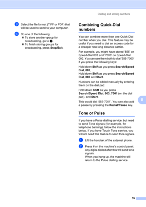 Page 69Dialling and storing numbers
59
8
iSelect the file format (TIFF or PDF) that 
will be used to send to your computer. 
jDo one of the following:
„To store another group for 
broadcasting, go to b.
„To finish storing groups for 
broadcasting, press Stop/Exit.
Combining Quick-Dial 
numbers8
You can combine more than one Quick-Dial 
number when you dial. This feature may be 
useful if you need to dial an access code for 
a cheaper rate long distance carrier.
For example, you might have stored ‘555’ on...