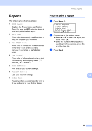 Page 77Printing reports
67
10
Reports10
The following reports are available:
1XMIT Verify
Displays the Transmission Verification 
Report for your last 200 outgoing faxes at 
most and prints the last report.
2Help List
Prints a list of commonly used functions to 
help you program your machine. 
3Tel Index List
Prints a list of names and numbers stored 
in the One-Touch and Speed-Dial 
memory in numerical or alphabetical 
order.
4Fax Journal
Prints a list of information about your last 
200 incoming and outgoing...
