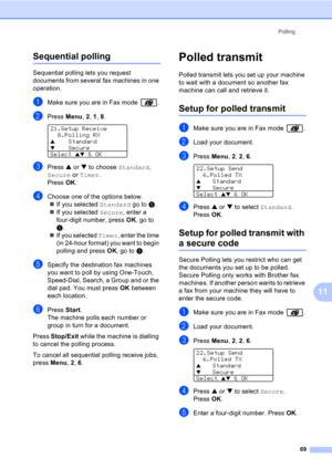 Page 79Polling
69
11
Sequential polling11
Sequential polling lets you request 
documents from several fax machines in one 
operation. 
aMake sure you are in Fax mode  .
bPress Menu, 2, 1, 8. 
21.Setup Receive
8.Polling RX
aStandard
bSecure
Select ab & OK
cPress a or b to choose Standard, 
Secure or Timer. 
Press OK.
dChoose one of the options below.
„If you selected Standard go to e.
„If you selected Secure, enter a 
four-digit number, press OK, go to 
e.
„If you selected Timer, enter the time 
(in 24-hour...