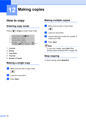 Page 8272
12
How to copy12
Entering copy mode12
Press  (Copy) to enter Copy mode.
 
1 Contrast
2Quality
3 Copy Ratio
4Tray Use
5 Number of Copies
Making a single copy12
aMake sure you are in Copy mode 
.
bLoad your document.
cPress Start.
Making multiple copies12
aMake sure you are in Copy mode 
. 
bLoad your document.
cUse the dial pad to enter the number of 
copies (up to 99).
dPress Start.
Note
To sort your copies, press Sort (See 
Sorting copies using the ADF on page 79).
 
Stop copying12
To stop copying,...