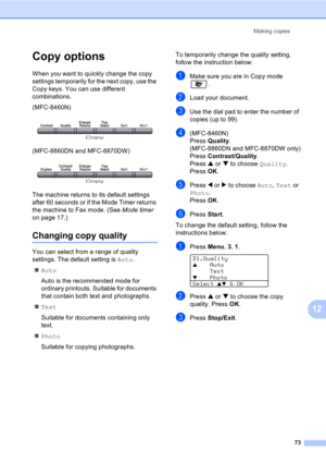 Page 83Making copies
73
12
Copy options12
When you want to quickly change the copy 
settings temporarily for the next copy, use the 
Copy keys. You can use different 
combinations.
(MFC-8460N)
 
(MFC-8860DN and MFC-8870DW)
 
The machine returns to its default settings 
after 60 seconds or if the Mode Timer returns 
the machine to Fax mode. (See Mode timer 
on page 17.)
Changing copy quality12
You can select from a range of quality 
settings. The default setting is Auto.
„Auto
Auto is the recommended mode for...