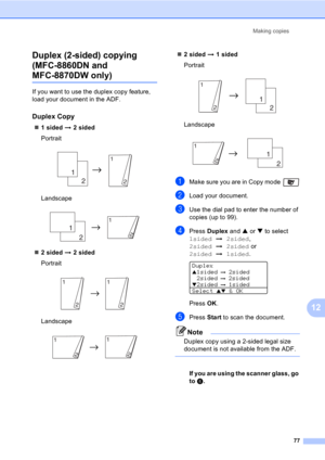 Page 87Making copies
77
12 Duplex (2-sided) copying 
(MFC-8860DN and 
MFC-8870DW only)12
If you want to use the duplex copy feature, 
load your document in the ADF.
Duplex Copy12
„1 sided i 2 sided
Portrait
 
Landscape
 
„2 sided i 2 sided
Portrait
 
Landscape
 
„2 sided i 1 sided
Portrait
 
Landscape
 
aMake sure you are in Copy mode 
bLoad your document.
cUse the dial pad to enter the number of 
copies (up to 99).
dPress Duplex and a or b to select 
1sidedi2sided,  
2sidedi2sided or  
2sidedi1sided.
 
Duplex...