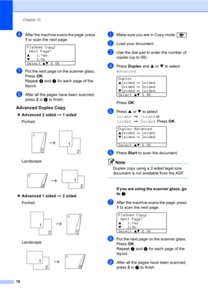 Page 88Chapter 12
78
fAfter the machine scans the page, press 
1 to scan the next page.
 
Flatbed Copy:
 Next Page?
a1.Yesb2.No
Select 
ab & OK
gPut the next page on the scanner glass. 
Press OK.
Repeat f and g for each page of the 
layout.
hAfter all the pages have been scanned, 
press 2 in f to finish.
Advanced Duplex Copy12
„Advanced 2 sided i 1 sided
Portrait
 
Landscape
 
„Advanced 1 sided i 2 sided
Portrait
 
Landscape
 
aMake sure you are in Copy mode 
bLoad your document.
cUse the dial pad to enter the...