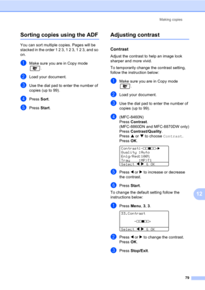 Page 89
Making copies79
12
Sorting copies using the ADF12
You can sort multiple copies. Pages will be 
stacked in the order 1 2 3, 1 2 3, 1 2 3, and so 
on.
aMake sure you are in Copy mode .
bLoad your document.
cUse the dial pad to enter the number of 
copies (up to 99).
dPress Sort.
ePress  Start.
Adjusting contrast12
Contrast12
Adjust the contrast to help an image look 
sharper and more vivid.
To temporarily change the contrast setting, 
follow the instruction below:
aMake sure you are in Copy mode 
.
bLoad...