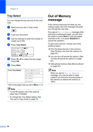 Page 90
Chapter 12
80
Tray Select12
You can change the tray use only for the next 
copy.
aMake sure you are in Copy mode  .
bLoad your document.
cUse the dial pad to enter the number of 
copies (up to 99).
dPress Tray Select . 
Contrast:-nnonn+   
Quality :Auto
Enlg/Red:100%
Tray    :MP>T1  c 
Select  d
 c & OK
ePress  d or  c to select the tray usage. 
Press  OK.
fPress  Start.
* XXX is the paper size you set in  Menu, 1 , 3 .
Note
• T2 and #2 appear only if the optional 
paper tray is installed.
• To change...