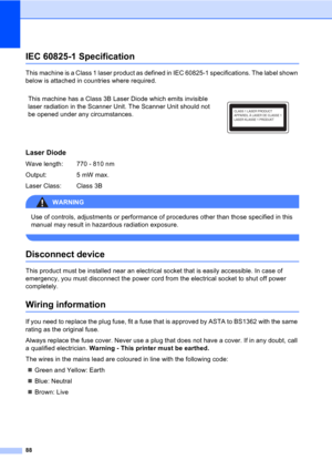 Page 9888
IEC 60825-1 SpecificationA
This machine is a Class 1 laser product as defined in IEC 60825-1 specifications. The label shown 
below is attached in countries where required.
Laser DiodeA
Wave length:  770 - 810 nm
Output: 5 mW max.
Laser Class:  Class 3B
WARNING 
Use of controls, adjustments or performance of procedures other than those specified in this 
manual may result in hazardous radiation exposure.
 
Disconnect deviceA
This product must be installed near an electrical socket that is easily...