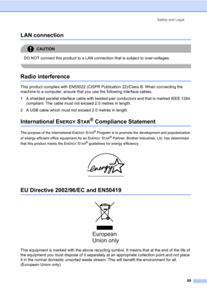 Page 99Safety and Legal
89
LAN connectionA
CAUTION 
DO NOT connect this product to a LAN connection that is subject to over-voltages.
 
Radio interferenceA
This product complies with EN55022 (CISPR Publication 22)/Class B. When connecting the 
machine to a computer, ensure that you use the following interface cables.
1 A shielded parallel interface cable with twisted-pair conductors and that is marked IEEE 1284 
compliant. The cable must not exceed 2.0 metres in length.
2 A USB cable which must not exceed 2.0...