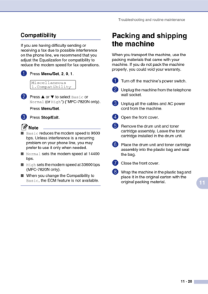 Page 105
Troubleshooting and routine maintenance11 - 20
11
Compatibility
If you are having difficulty sending or 
receiving a fax due to possible interference 
on the phone line, we recommend that you 
adjust the Equalization for compatibility to 
reduce the modem speed for fax operations.
1Press Menu/Set , 2, 0, 1.
2Press ▲ or ▼ to select Basic or 
Normal (or High*) (*MFC-7820N only).
Press  Menu/Set .
3Press Stop/Exit .
Note
■Basic reduces the modem speed to 9600 
bps. Unless interference is a recurring...