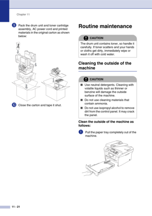 Page 106
Chapter 11
11 - 21
9Pack the drum unit and toner cartridge 
assembly, AC power cord and printed 
materials in the original carton as shown 
below:
0Close the carton and tape it shut.
Routine maintenance
Cleaning the outside of the 
machine
Clean the outside of the machine as 
follows:
1Pull the paper tray completely out of the 
machine.
CAUTION
The drum unit contains toner, so handle it 
carefully. If toner scatters and your hands 
or cloths get dirty, immediately wipe or 
wash it off with cold water....