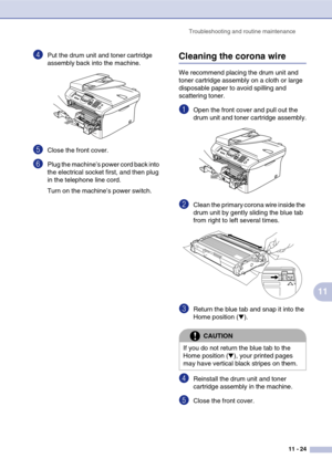 Page 109
Troubleshooting and routine maintenance11 - 24
11
4Put the drum unit and toner cartridge 
assembly back into the machine.
5Close the front cover.
6Plug the machine’s power cord back into 
the electrical socket first, and then plug 
in the telephone line cord.
Turn on the machine’s power switch.
Cleaning the corona wire
We recommend placing the drum unit and 
toner cartridge assembly on a cloth or large 
disposable paper to avoid spilling and 
scattering toner.
1Open the front cover and pull out the...