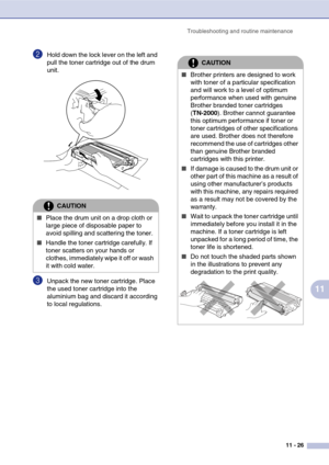 Page 111
Troubleshooting and routine maintenance11 - 26
11
2Hold down the lock lever on the left and 
pull the toner cartridge out of the drum 
unit.
3Unpack the new toner cartridge. Place 
the used toner cartridge into the 
aluminium bag and discard it according 
to local regulations. 
CAUTION
■Place the drum unit on a drop cloth or 
large piece of disposable paper to 
avoid spilling and scattering the toner.
■Handle the toner cartridge carefully. If 
toner scatters on your hands or 
clothes, immediately wipe...