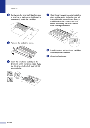 Page 112
Chapter 11
11 - 27
4Gently rock the toner cartridge from side 
to side five or six times to distribute the 
toner evenly inside the cartridge.
5Remove the protective cover. 
6Insert the new toner cartridge in the 
drum unit until it clicks into place. If you 
put it in properly, the lock lever will lift 
automatically.
7Clean the primary corona wire inside the 
drum unit by gently sliding the blue tab 
from right to left several times. Return 
the blue tab to the Home position (
▼) 
before reinstalling...