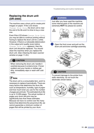Page 113
Troubleshooting and routine maintenance11 - 28
11
Replacing the drum unit 
(DR-2000)
The machine uses a drum unit to create print 
images on paper. If the LCD shows 
Change Drum Soon, the drum unit is near 
the end of its life and it is time to buy a new 
one.
Even if the LCD shows 
Change Drum Soon, 
you may be able to continue printing without 
having to replace the drum unit for a while. 
However, if there is a noticeable deterioration 
in the output print quality (even before 
Change Drum Soon...