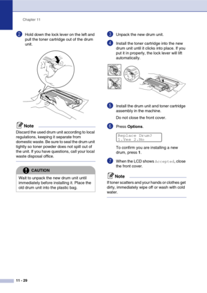 Page 114
Chapter 11
11 - 29
2Hold down the lock lever on the left and 
pull the toner cartridge out of the drum 
unit. 
Note
Discard the used drum unit according to local 
regulations, keeping it separate from 
domestic waste. Be sure to seal the drum unit 
tightly so toner powder does not spill out of 
the unit. If you have questions, call your local 
waste disposal office.
3Unpack the new drum unit.
4Install the toner cartridge into the new 
drum unit until it clicks into place. If you 
put it in properly, the...