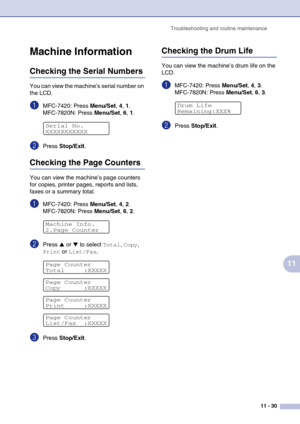 Page 115
Troubleshooting and routine maintenance11 - 30
11
Machine Information
Checking the Serial Numbers
You can view the machine’s serial number on 
the LCD.
1MFC-7420: Press Menu/Set, 4 , 1.
MFC-7820N: Press  Menu/Set, 6 , 1.
2Press  Stop/Exit .
Checking the Page Counters
You can view the machine’s page counters 
for copies, printer pages, reports and lists, 
faxes or a summary total.
1MFC-7420: Press  Menu/Set, 4 , 2.
MFC-7820N: Press  Menu/Set, 6 , 2.
2Press ▲ or ▼ to select Total, Copy, 
Print or...