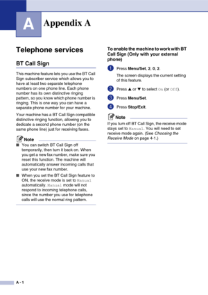 Page 116
A - 1
A
Telephone services
BT Call Sign
This machine feature lets you use the BT Call 
Sign subscriber service which allows you to 
have at least two separate telephone 
numbers on one phone line. Each phone 
number has its own distinctive ringing 
pattern, so you know which phone number is 
ringing. This is one way you can have a 
separate phone number for your machine.
Your machine has a BT Call Sign compatible 
distinctive ringing function, allowing you to 
dedicate a second phone number (on the...