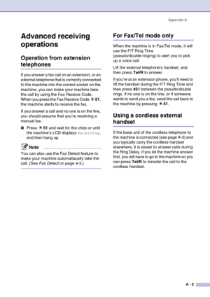 Page 117
Appendix AA - 2
Advanced receiving 
operations
Operation from extension 
telephones
If you answer a fax call on an extension, or an 
external telephone that is correctly connected 
to the machine into the correct socket on the 
machine, you can make your machine take 
the call by using the Fax Receive Code. 
When you press the Fax Receive Code  51, 
the machine starts to receive the fax.
If you answer a call and no one is on the line, 
you should assume that you’re receiving a 
manual fax.
■Press  51...