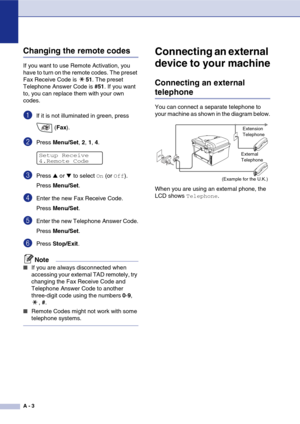 Page 118
A - 3
Changing the remote codes
If you want to use Remote Activation, you 
have to turn on the remote codes. The preset 
Fax Receive Code is 51. The preset 
Telephone Answer Code is  #51. If you want 
to, you can replace them with your own 
codes.
1If it is not illuminated in green, press 
 (Fax ).
2Press  Menu/Set , 2,  1, 4.
3Press ▲ or ▼ to select On (or Off).
Press  Menu/Set .
4Enter the new Fax Receive Code.
Press Menu/Set .
5Enter the new Telephone Answer Code.
Press Menu/Set .
6Press Stop/Exit ....