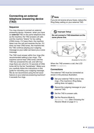 Page 119
Appendix AA - 4
Connecting an external 
telephone answering device 
(TAD)
Sequence
You may choose to connect an external 
answering device. However, when you have 
an external  TAD on the same telephone line 
as the machine, the TAD answers all calls 
and the machine “listens” for fax calling 
(CNG) tones. If it hears them, the machine 
takes over the call and receives the fax. If it 
does not hear CNG tones, the machine lets 
the TAD continue playing your outgoing 
message so your caller can leave you...