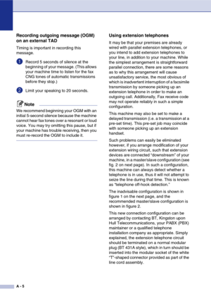 Page 120
A - 5
Recording outgoing message (OGM) 
on an external TAD
Timing is important in recording this 
message.
1Record 5 seconds of silence at the 
beginning of your message. (This allows 
your machine time to listen for the fax 
CNG tones of automatic transmissions 
before they stop.)
2Limit your speaking to 20 seconds.
Note
We recommend beginning your OGM with an 
initial 5-second silence because the machine 
cannot hear fax tones over a resonant or loud 
voice. You may try omitting this pause, but if...