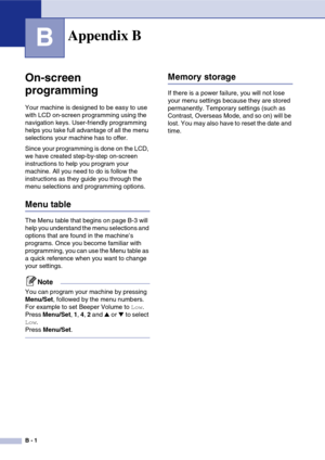 Page 122
B - 1
B
On-screen 
programming
Your machine is designed to be easy to use 
with LCD on-screen programming using the 
navigation keys. User-friendly programming 
helps you take full advantage of all the menu 
selections your machine has to offer.
Since your programming is done on the LCD, 
we have created step-by-step on-screen 
instructions to help you program your 
machine. All you need to do is follow the 
instructions as they guide you through the 
menu selections and programming options.
Menu table...