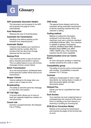 Page 132
G - 1
GGlossary
ADF (automatic document feeder)
The document can be placed in the ADF 
and scanned one page at a time 
automatically.
Auto Reduction
Reduces the size of incoming faxes.
Automatic fax transmission
Sending a fax without picking up the 
handset of an external phone.
Automatic Redial
A feature that enables your machine to 
redial the last fax number after five 
minutes if the fax did not go through 
because the line was busy.
Backup Print
Your machine prints a copy of every fax 
that is...