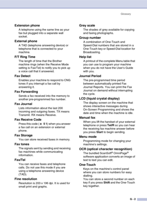 Page 133
GlossaryG - 2
Extension phone
A telephone using the same line as your 
fax but plugged into a separate wall 
socket.
External phone
A TAD (telephone answering device) or 
telephone that is connected to your 
machine.
F/T Ring Time
The length of time that the Brother 
machine rings (when the Receive Mode 
setting is Fax/Tel) to notify you to pick up 
a voice call that it answered.
Fax Detect
Enables your machine to respond to CNG 
tones if you interrupt a fax call by 
answering it.
Fax Forwarding
Sends a...