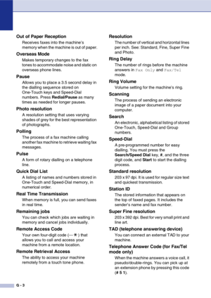 Page 134
G - 3
Out of Paper Reception
Receives faxes into the machine’s 
memory when the machine is out of paper.
Overseas Mode
Makes temporary changes to the fax 
tones to accommodate noise and static on 
overseas phone lines.
Pause
Allows you to place a 3.5 second delay in 
the dialling sequence stored on 
One-Touch keys and Speed-Dial 
numbers. Press Redial/Pause as many 
times as needed for longer pauses.
Photo resolution
A resolution setting that uses varying 
shades of grey for the best representation 
of...