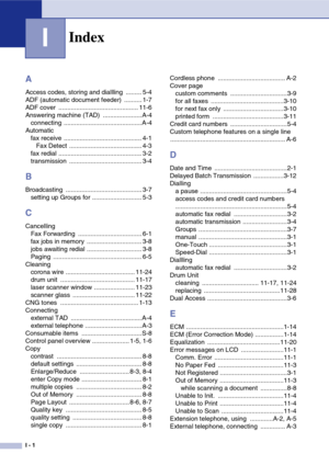 Page 146
I - 1
I
A
Access codes, storing and diallling  ......... 5-4
ADF (automatic document feeder)  .......... 1-7
ADF cover  ............................................. 11-6
Answering machine (TAD)  ......................A-4connecting ............................................ A-4
Automatic fax receive  ............................................ 4-1Fax Detect  ......................................... 4-3
fax redial ............................................... 3-2
transmission...