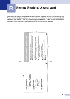 Page 150
R - 1
R
If you plan to receive fax messages while away from your machine, carrying the Remote Retrieval 
Access Card printed below will serve as a convenient reminder of the retrieval procedures. Simply 
cut out the card and fold it to fit your wallet or organizer. Keeping it handy will help you derive the 
full benefit of your machine’s Fax Forwarding and Remote Retrieval features.
Remote Retrieval Access card
Using Remote Access Code1
Dial your fax number from a telephone or fax machine using 
touch...