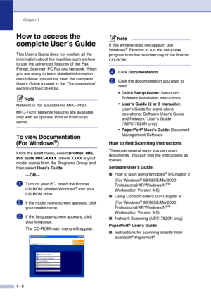 Page 18
Chapter 1
1 - 3
How to access the 
complete User’s Guide 
This User’s Guide does not contain all the 
information about the machine such as how 
to use the advanced features of the Fax, 
Printer, Scanner, PC Fax and Network. When 
you are ready to learn detailed information 
about these operations, read the complete 
User’s Guide located in the ‘Documentation’ 
section of the CD-ROM.
Note
Network is not available for MFC-7420.
MFC-7420: Network features are available 
only with an optional Print or...