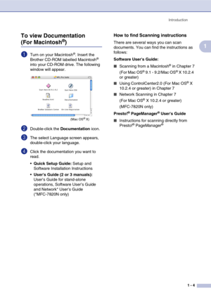 Page 19
Introduction1 - 4
1
To view Documentation (For Macintosh®)
1Turn on your Macintosh®. Insert the 
Brother CD-ROM labelled Macintosh® 
into your CD-ROM drive. The following 
window will appear.
2Double-click the  Documentation icon.
3The select Language screen appears, 
double-click your language.
4Click the documentation you want to 
read.
Quick Setup Guide:  Setup and 
Software Installation Instructions
 Users Guide (2 or 3 manuals):  
User’s Guide for stand-alone 
operations, Software User’s Guide...