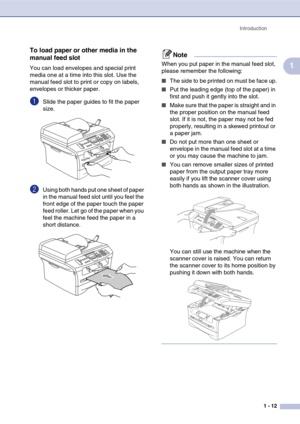 Page 27
Introduction1 - 12
1
To load paper or other media in the 
manual feed slot
You can load envelopes and special print 
media one at a time into this slot. Use the 
manual feed slot to print or copy on labels, 
envelopes or thicker paper. 
1Slide the paper guides to fit the paper 
size.
2Using both hands put one sheet of paper 
in the manual feed slot until you feel the 
front edge of the paper touch the paper 
feed roller. Let go of the paper when you 
feel the machine feed the paper in a 
short...