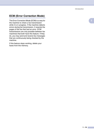 Page 29
Introduction1 - 14
1
ECM (Error Correction Mode)
The Error Correction Mode (ECM) is a way for 
the machine to check a fax transmission 
while it is in progress. If the machine detects 
errors during fax transmission, it resends the 
pages of the fax that had an error. ECM 
transmissions are only possible between fax 
machines that both have this feature. If they 
do, you may send and receive fax messages 
that are continuously being checked by the 
machine.
If this feature stops working, delete your...