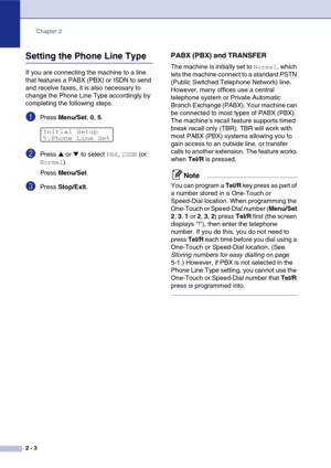 Page 32
Chapter 2
2 - 3
Setting the Phone Line Type 
If you are connecting the machine to a line 
that features a PABX (PBX) or ISDN to send 
and receive faxes, it is also necessary to 
change the Phone Line Type accordingly by 
completing the following steps.
1Press  Menu/Set , 0,  5.
2Press ▲ or ▼ to select PBX, ISDN (or 
Normal).
Press  Menu/Set .
3Press Stop/Exit .
PABX (PBX) and TRANSFER
The machine is initially set to Normal, which 
lets the machine connect to a standard PSTN 
(Public Switched Telephone...