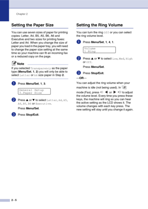 Page 34
Chapter 2
2 - 5
Setting the Paper Size
You can use seven sizes of paper for printing 
copies: Letter, A4, B5, A5, B6, A6 and 
Executive and two sizes for printing faxes: 
Letter and A4. When you change the size of 
paper you load in the paper tray, you will need 
to change the paper size setting at the same 
time so your machine can fit an incoming fax 
or a reduced copy on the page.
Note
If you selected Transparency as the paper 
type ( Menu/Set , 1 , 2 ) you will only be able to 
select 
Letter or A4...