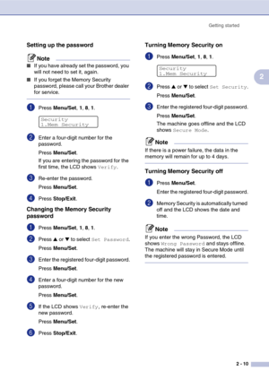 Page 39
Getting started2 - 10
2
Setting up the password
Note
■If you have already set the password, you 
will not need to set it, again.
■If you forget the Memory Security 
password, please call your Brother dealer 
for service. 
1Press Menu/Set , 1, 8, 1 . 
2Enter a four-digit number for the 
password.
Press  Menu/Set .
If you are entering the password for the 
first time, the LCD shows 
Verify.
3Re-enter the password.
Press  Menu/Set .
4Press Stop/Exit .
Changing the Memory Security 
password
1Press Menu/Set...