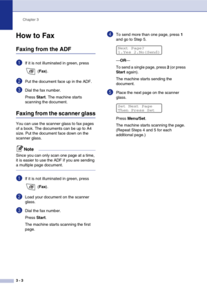 Page 44
Chapter 3
3 - 3
How to Fax 
Faxing from the ADF
1If it is not illuminated in green, press   (Fax ).
2Put the document face up in the ADF.
3Dial the fax number.
Press  Start. The machine starts 
scanning the document.
Faxing from the scanner glass
You can use the scanner glass to fax pages 
of a book. The documents can be up to A4 
size. Put the document face down on the 
scanner glass.
Note
Since you can only scan one page at a time, 
it is easier to use the ADF if you are sending 
a multiple page...