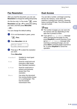 Page 47
Setup Send3 - 6
3
Fax Resolution
After you load the document, you can use 
Resolution  to change the setting temporarily 
(for this fax only). In Fax mode  , press 
Resolution  and 
▲ or ▼ to select the setting 
you want, and then press  Menu/Set.
— OR —
You can change the default setting:
1If it is not illuminated in green, press 
 (Fax ).
2Press  Menu/Set , 2, 2, 2.
3Press ▲ or ▼ to select the resolution 
you want.
Press  Menu/Set .
Dual Access
You can dial a number, and begin scanning 
the fax into...