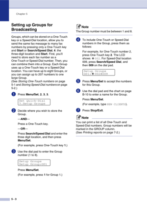 Page 64
Chapter 5
5 - 3
Setting up Groups for 
Broadcasting
Groups, which can be stored on a One-Touch 
key or a Speed-Dial location, allow you to 
send the same fax message to many fax 
numbers by pressing only a One-Touch key 
and  Start  or Search/Speed Dial , #, the 
three-digit location and  Start. First, you’ll 
need to store each fax number as a 
One-Touch or Speed-Dial number. Then, you 
can combine them into a Group. Each Group 
uses up a One-Touch key or a Speed-Dial 
location. You can have up to...