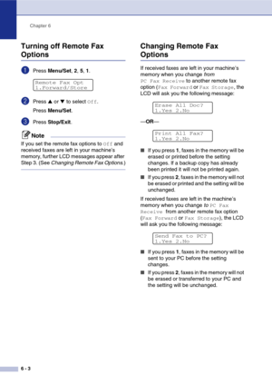 Page 68
Chapter 6
6 - 3
Turning off Remote Fax 
Options
1Press  Menu/Set , 2,  5, 1.
2Press ▲ or ▼ to select Off.
Press  Menu/Set .
3Press Stop/Exit .
Note
If you set the remote fax options to Off and 
received faxes are left in your machine’s 
memory, further LCD messages appear after 
Step 3. (See  Changing Remote Fax Options .)
Changing Remote Fax 
Options
If received faxes are left in your machine’s 
memory when you change from 
PC Fax Receive to another remote fax 
option (
Fax Forward or Fax Storage, the...