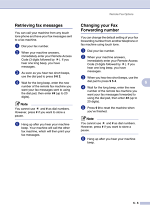 Page 71
Remote Fax Options6 - 6
6
Retrieving fax messages
You can call your machine from any touch 
tone phone and have your fax messages sent 
to a fax machine.
1Dial your fax number.
2When your machine answers, 
immediately enter your Remote Access 
Code (3 digits followed by  ). If you 
hear one long beep, you have 
messages.
3As soon as you hear two short beeps, 
use the dial pad to press  9 6  2 .
4Wait for the long beep, enter the new 
number of the remote fax machine you 
want your fax messages sent to...