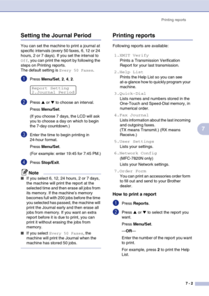 Page 73
Printing reports7 - 2
7
Setting the Journal Period
You can set the machine to print a journal at 
specific intervals (every 50 faxes, 6, 12 or 24 
hours, 2 or 7 days). If you set the interval to 
Off, you can print the report by following the 
steps on Printing reports.
The default setting is 
Every 50 Faxes.
1Press  Menu/Set , 2, 4, 2.
2Press ▲ or ▼ to choose an interval.
Press  Menu/Set .
(If you choose 7 days, the LCD will ask 
you to choose a day on which to begin 
the 7-day countdown.)
3Enter the...