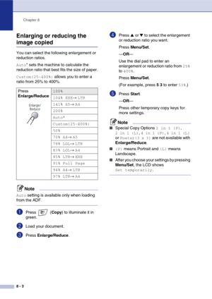 Page 76
Chapter 8
8 - 3
Enlarging or reducing the 
image copied
You can select the following enlargement or 
reduction ratios.
Auto* sets the machine to calculate the 
reduction ratio that best fits the size of paper.
Custom(25-400%) allows you to enter a 
ratio from 25% to 400%.
Note
Auto setting is available only when loading 
from the ADF.
1Press  ( Copy) to illuminate it in 
green.
2Load your document.
3Press  Enlarge/Reduce .
4Press ▲ or ▼ to select the enlargement 
or reduction ratio you want.
Press...