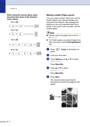 Page 80
Chapter 8
8 - 7
When using the scanner glass, place 
document face down in the direction 
shown below. 2 in 1 (P)
4 in 1 (P)Making a poster (Page Layout) 
You can create a poster. When you use the 
Poster feature your machine divides your 
document into sections, then enlarges the 
sections so you can assemble them into a 
poster. If you want to print a poster, use the 
scanner glass. 
Note
■Please make sure paper size is set to A4 
or 
Letter.
■For Poster copies, you cannot make more 
than one copy or...