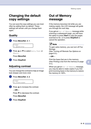 Page 81
Making copies8 - 8
8
Changing the default 
copy settings
You can save the copy settings you use most 
often by setting them as default. These 
settings will remain until you change them 
again.
Quality
1Press Menu/Set , 3, 1.
2Press ▲ or ▼ to select Auto, Text or 
Photo.
Press  Menu/Set .
3Press Stop/Exit .
Adjusting contrast
You can change the contrast to help an image 
look sharper and more vivid.
1Press Menu/Set , 3, 2.
2Press ▲ to increase the contrast.
— OR —
Press 
▼ to decrease the contrast....