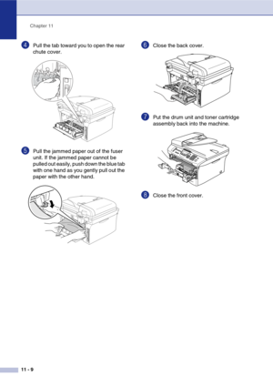 Page 94
Chapter 11
11 - 9
4Pull the tab toward you to open the rear 
chute cover. 
5Pull the jammed paper out of the fuser 
unit. If the jammed paper cannot be 
pulled out easily, push down the blue tab 
with one hand as you gently pull out the 
paper with the other hand.
6Close the back cover.
7Put the drum unit and toner cartridge 
assembly back into the machine.
8Close the front cover. 