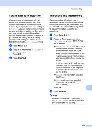 Page 113Troubleshooting
103
B
Setting Dial Tone detectionB
When you send a fax automatically, by 
default your machine will wait for a fixed 
amount of time before it starts to dial the 
number. By changing the Dial Tone setting to 
Detection you can make your machine dial 
as soon as it detects a dial tone. This setting 
can save a small amount of time when 
sending a fax to many different numbers. If 
you change the setting and start having 
problems with dialling you should change 
back to the default No...
