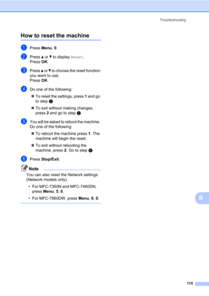 Page 125Troubleshooting
115
B
How to reset the machineB
aPress Menu, 0.
bPress a or b to display Reset.
Press OK.
cPress a or b to choose the reset function 
you want to use.
Press OK.
dDo one of the following:
To reset the settings, press 1 and go 
to stepe.
To exit without making changes, 
press 2 and go to stepf.
eYou will be asked to reboot the machine. 
Do one of the following:
To reboot the machine press 1. The 
machine will begin the reset.
To exit without rebooting the 
machine, press 2. Go to...